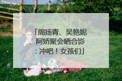 周扬青、吴艳妮、阿娇聚会晒合影：冲吧！女孩们