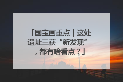 国宝画重点｜这处遗址三获“新发现”，都有啥看点？