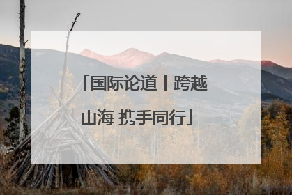 国际论道丨跨越山海 携手同行