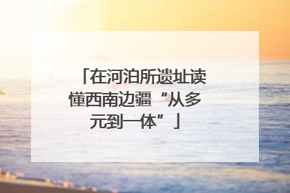 在河泊所遗址读懂西南边疆“从多元到一体”