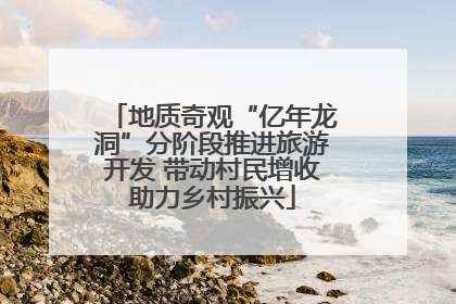 地质奇观“亿年龙洞”分阶段推进旅游开发 带动村民增收助力乡村振兴