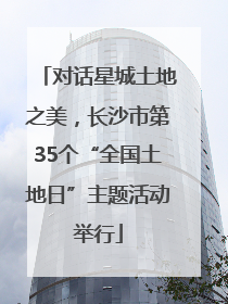 对话星城土地之美，长沙市第35个“全国土地日”主题活动举行