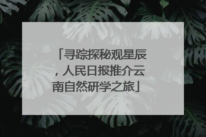 寻踪探秘观星辰，人民日报推介云南自然研学之旅