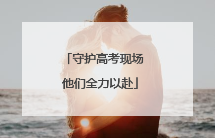 守护高考现场 他们全力以赴