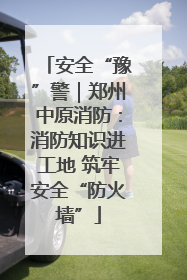 安全“豫”警｜郑州中原消防：消防知识进工地 筑牢安全“防火墙”