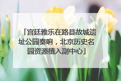 宫廷雅乐在路县故城遗址公园奏响，北京历史名园资源植入副中心
