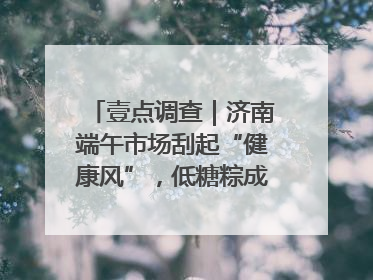 壹点调查｜济南端午市场刮起“健康风”，低糖粽成消费者“新宠”