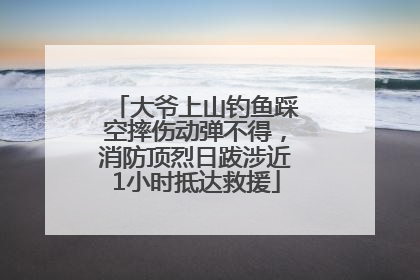 大爷上山钓鱼踩空摔伤动弹不得，消防顶烈日跋涉近1小时抵达救援