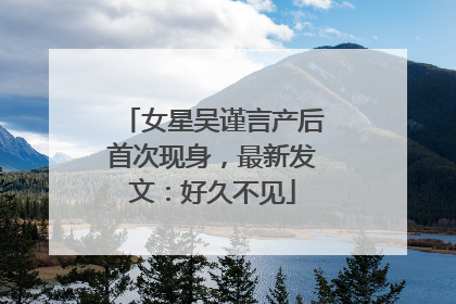女星吴谨言产后首次现身，最新发文：好久不见
