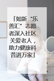 如新“乐善汇”志愿者深入社区关爱老人，助力健康科普进万家