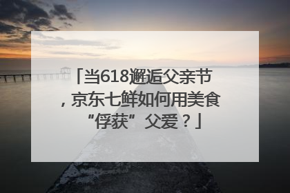 当618邂逅父亲节，京东七鲜如何用美食“俘获”父爱？