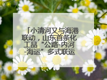 小清河又与海港联动，山东首条化工品“公路-内河-海运”多式联运通道开通