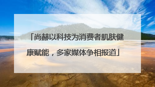 尚赫以科技为消费者肌肤健康赋能，多家媒体争相报道