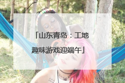 山东青岛：工地趣味游戏迎端午