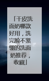 干皮洗面奶哪款好用，洗完脸不紧绷的洗面奶推荐，收藏