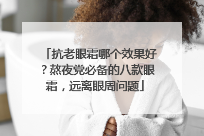 抗老眼霜哪个效果好？熬夜党必备的八款眼霜，远离眼周问题