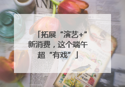 拓展“演艺+”新消费，这个端午超“有戏”