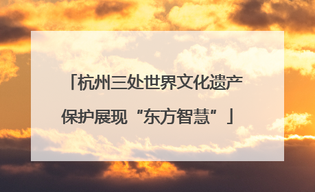 杭州三处世界文化遗产保护展现“东方智慧”
