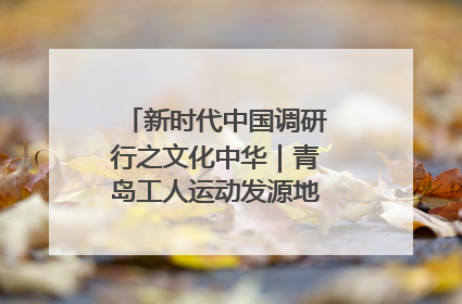 新时代中国调研行之文化中华｜青岛工人运动发源地红色文化浸人心
