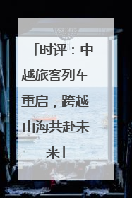 时评：中越旅客列车重启，跨越山海共赴未来