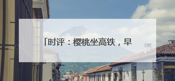 时评：樱桃坐高铁，早晨枝头摘，傍晚到餐桌