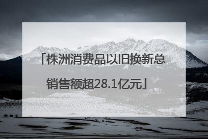 株洲消费品以旧换新总销售额超28.1亿元