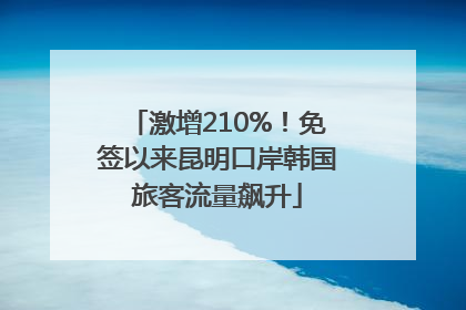 激增210%！免签以来昆明口岸韩国旅客流量飙升