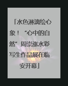 水色淋漓绘心象！“心中的自然”周崇涨水彩写生作品展在临安开幕