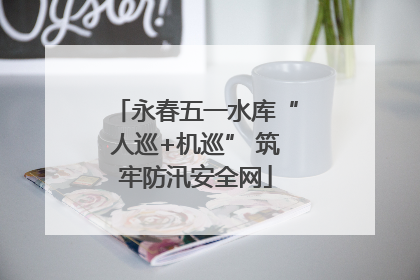 永春五一水库“人巡+机巡” 筑牢防汛安全网