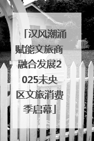 汉风潮涌赋能文旅商融合发展2025未央区文旅消费季启幕