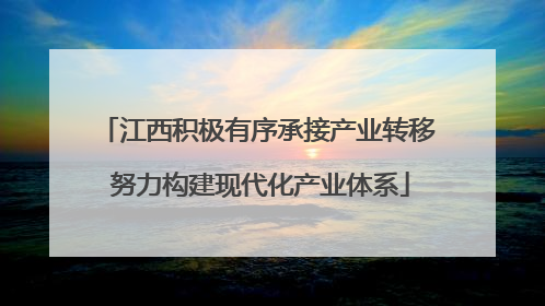 江西积极有序承接产业转移 努力构建现代化产业体系