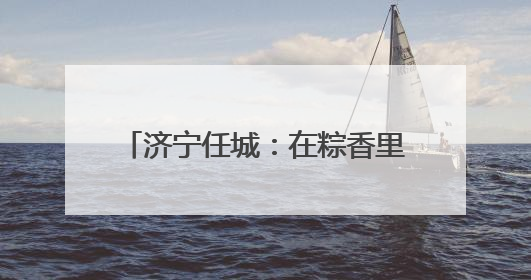 济宁任城：在粽香里遇见工会独家浪漫
