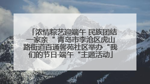 浓情粽艺迎端午 民族团结一家亲“ 青岛市李沧区虎山路街道百通馨苑社区举办“我们的节日·端午“主题活动