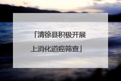 清徐县积极开展上消化道癌筛查