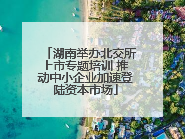 湖南举办北交所上市专题培训 推动中小企业加速登陆资本市场
