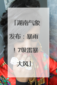 湖南气象发布：暴雨！7级雷暴大风