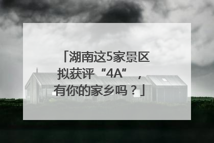 湖南这5家景区拟获评“4A”，有你的家乡吗？