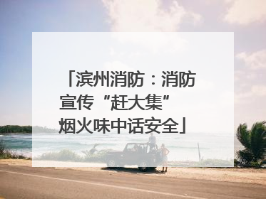 滨州消防：消防宣传“赶大集” 烟火味中话安全