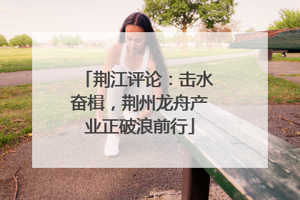 荆江评论：击水奋楫，荆州龙舟产业正破浪前行