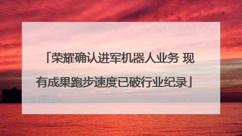 荣耀确认进军机器人业务 现有成果跑步速度已破行业纪录
