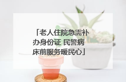 老人住院急需补办身份证 民警病床前服务暖民心