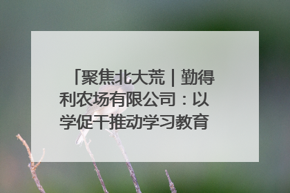 聚焦北大荒｜勤得利农场有限公司：以学促干推动学习教育“升温提速”