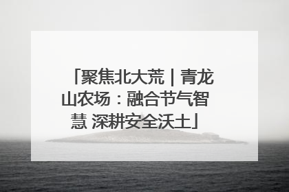 聚焦北大荒｜青龙山农场：融合节气智慧 深耕安全沃土