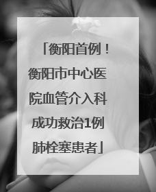 衡阳首例！衡阳市中心医院血管介入科成功救治1例肺栓塞患者