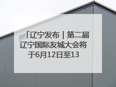 辽宁发布｜第二届辽宁国际友城大会将于6月12日至13日在沈阳举办