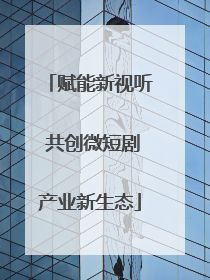 赋能新视听 共创微短剧产业新生态