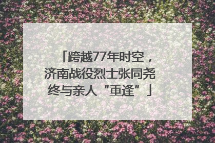 跨越77年时空，济南战役烈士张同尧终与亲人“重逢”