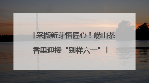 采撷新芽悟匠心！崂山茶香里迎接“别样六一”