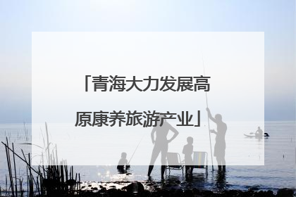 青海大力发展高原康养旅游产业