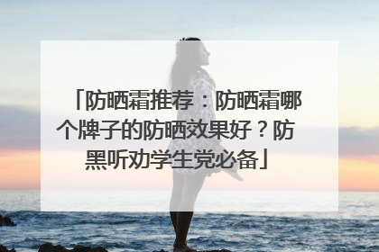 防晒霜推荐：防晒霜哪个牌子的防晒效果好？防黑听劝学生党必备